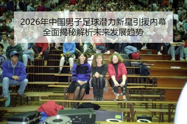 2026年中国男子足球潜力新星引援内幕全面揭秘解析未来发展趋势