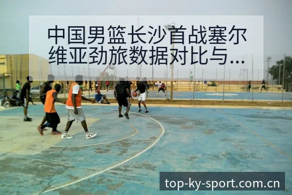 中国男篮长沙首战塞尔维亚劲旅数据对比与年轻球员表现排名变 - 开云
