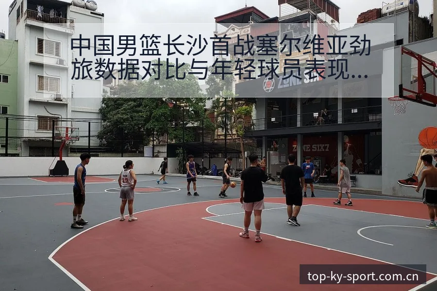 中国男篮长沙首战塞尔维亚劲旅数据对比与年轻球员表现排名变 - 开云